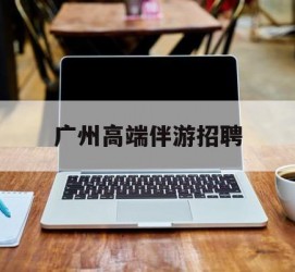 陆丰广州高端伴游雇用(广州私家助理伴游雇用)